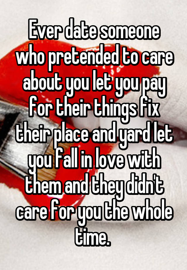 Ever date someone who pretended to care about you let you pay for their things fix their place and yard let you fall in love with them and they didn't care for you the whole time. 