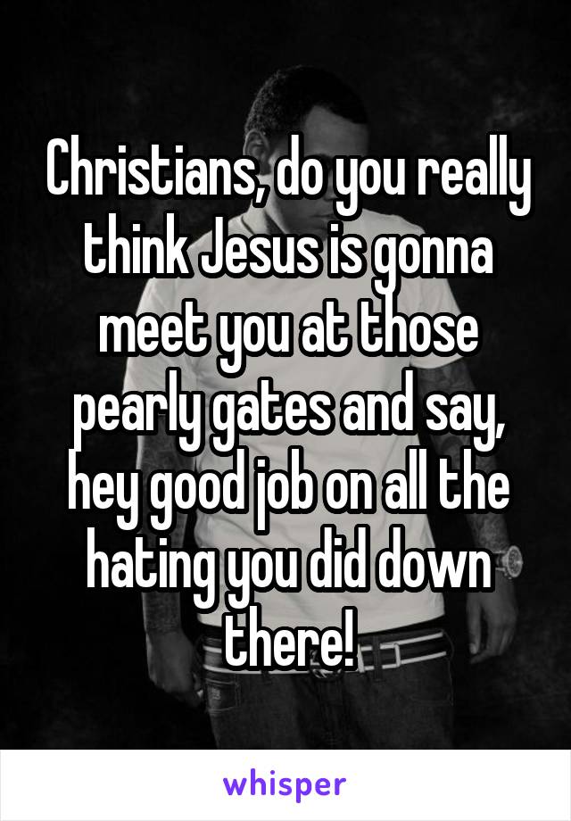 Christians, do you really think Jesus is gonna meet you at those pearly gates and say, hey good job on all the hating you did down there!