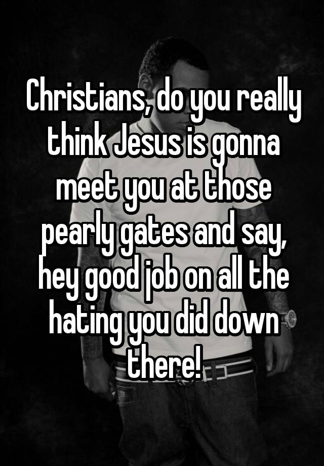 Christians, do you really think Jesus is gonna meet you at those pearly gates and say, hey good job on all the hating you did down there!