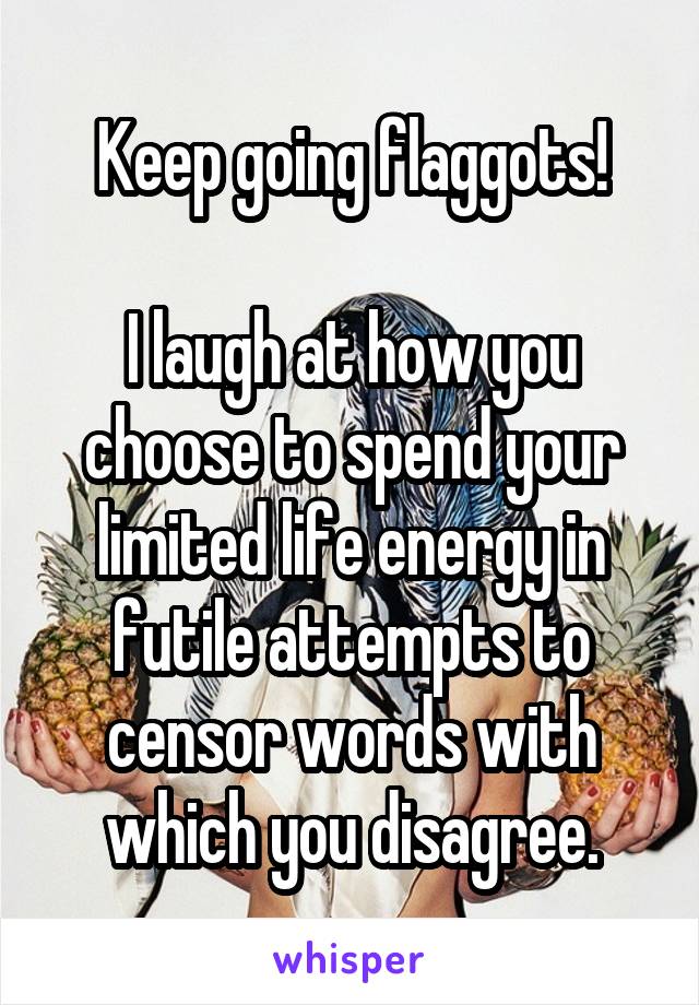 Keep going flaggots!

I laugh at how you choose to spend your limited life energy in futile attempts to censor words with which you disagree.