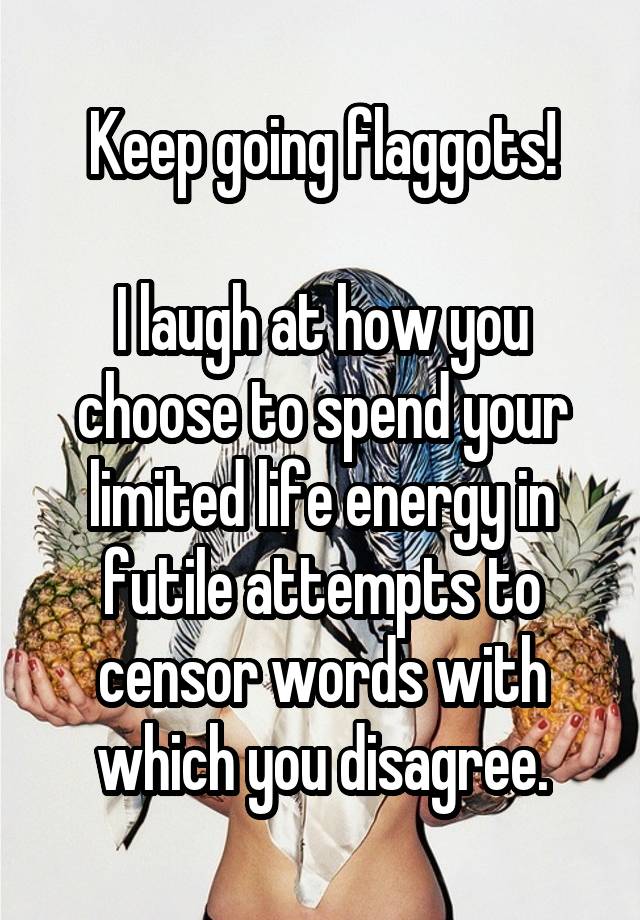 Keep going flaggots!

I laugh at how you choose to spend your limited life energy in futile attempts to censor words with which you disagree.