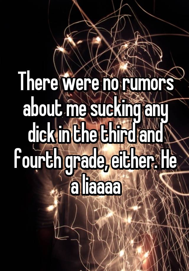 There were no rumors about me sucking any dick in the third and fourth grade, either. He a liaaaa