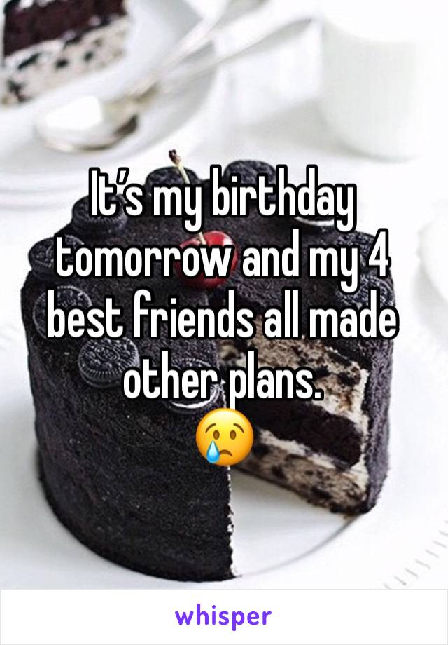 It’s my birthday tomorrow and my 4 best friends all made other plans. 
😢