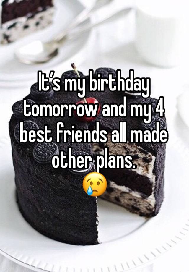 It’s my birthday tomorrow and my 4 best friends all made other plans. 
😢