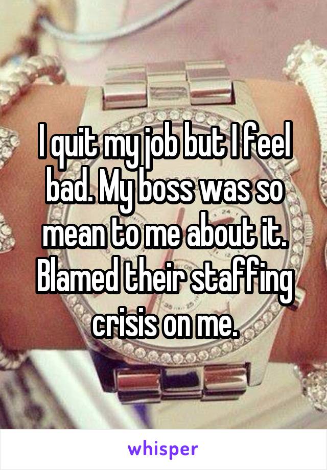 I quit my job but I feel bad. My boss was so mean to me about it.
Blamed their staffing crisis on me.