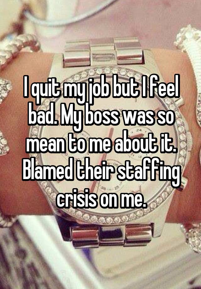 I quit my job but I feel bad. My boss was so mean to me about it.
Blamed their staffing crisis on me.