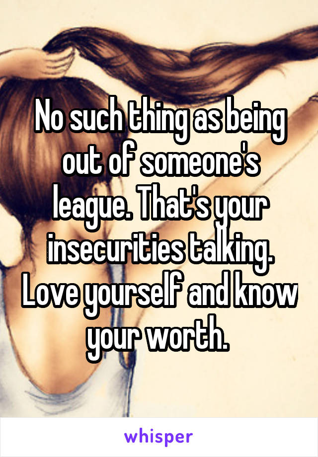 No such thing as being out of someone's league. That's your insecurities talking. Love yourself and know your worth. 