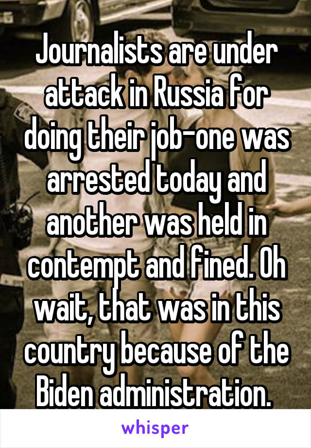 Journalists are under attack in Russia for doing their job-one was arrested today and another was held in contempt and fined. Oh wait, that was in this country because of the Biden administration. 