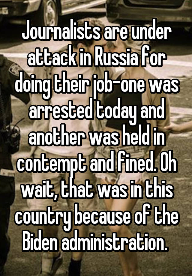 Journalists are under attack in Russia for doing their job-one was arrested today and another was held in contempt and fined. Oh wait, that was in this country because of the Biden administration. 