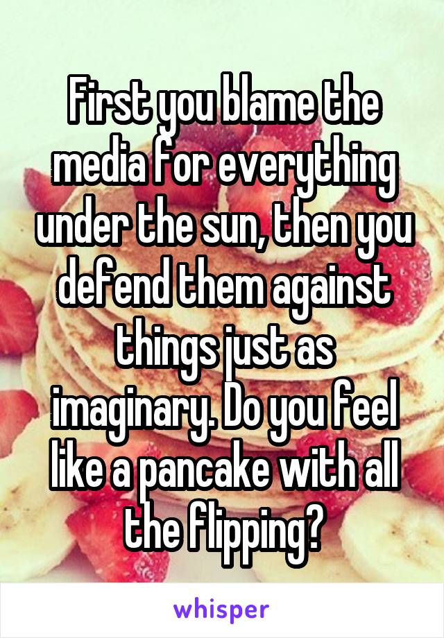 First you blame the media for everything under the sun, then you defend them against things just as imaginary. Do you feel like a pancake with all the flipping?