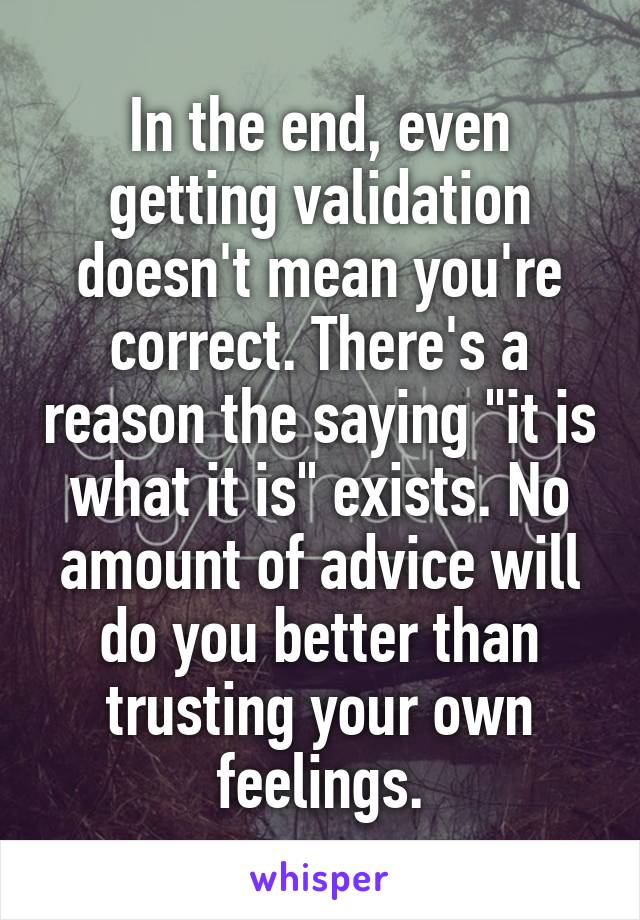 In the end, even getting validation doesn't mean you're correct. There's a reason the saying "it is what it is" exists. No amount of advice will do you better than trusting your own feelings.