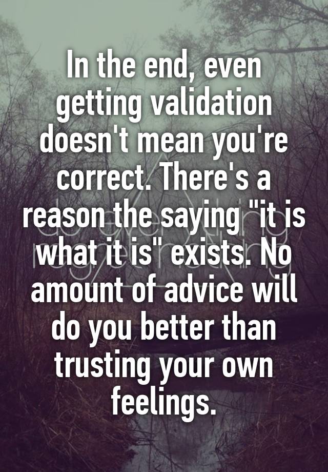 In the end, even getting validation doesn't mean you're correct. There's a reason the saying "it is what it is" exists. No amount of advice will do you better than trusting your own feelings.