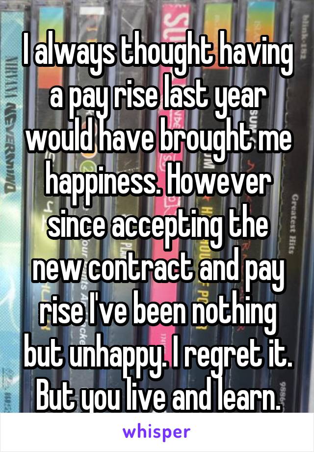 I always thought having a pay rise last year would have brought me happiness. However since accepting the new contract and pay rise I've been nothing but unhappy. I regret it. But you live and learn.