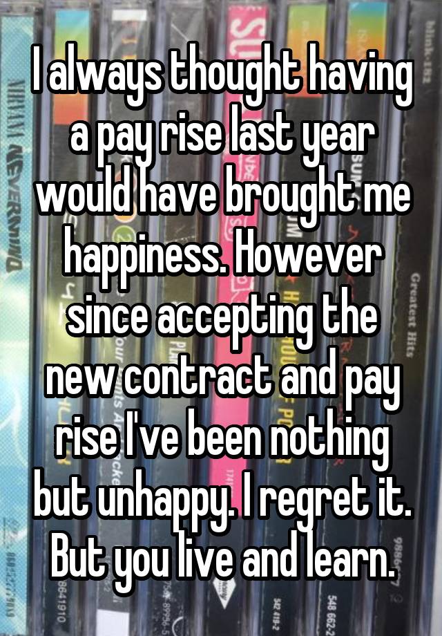 I always thought having a pay rise last year would have brought me happiness. However since accepting the new contract and pay rise I've been nothing but unhappy. I regret it. But you live and learn.