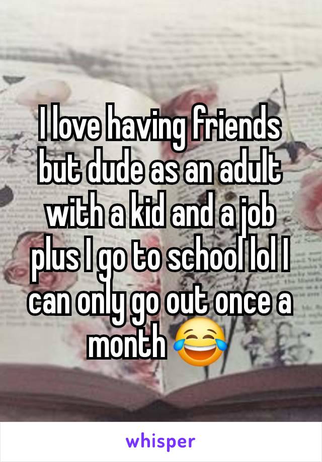 I love having friends but dude as an adult with a kid and a job plus I go to school lol I can only go out once a month 😂 