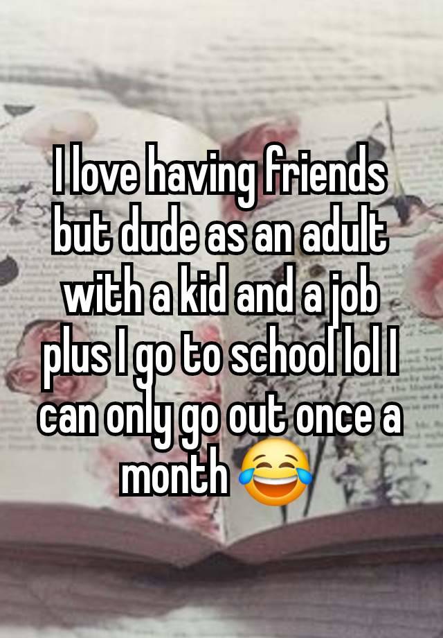 I love having friends but dude as an adult with a kid and a job plus I go to school lol I can only go out once a month 😂 