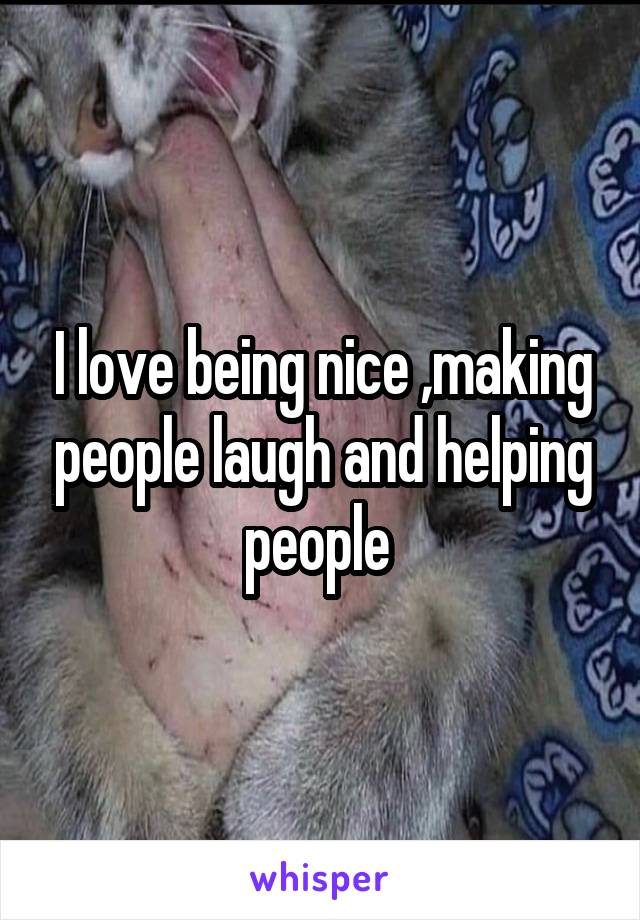 I love being nice ,making people laugh and helping people 