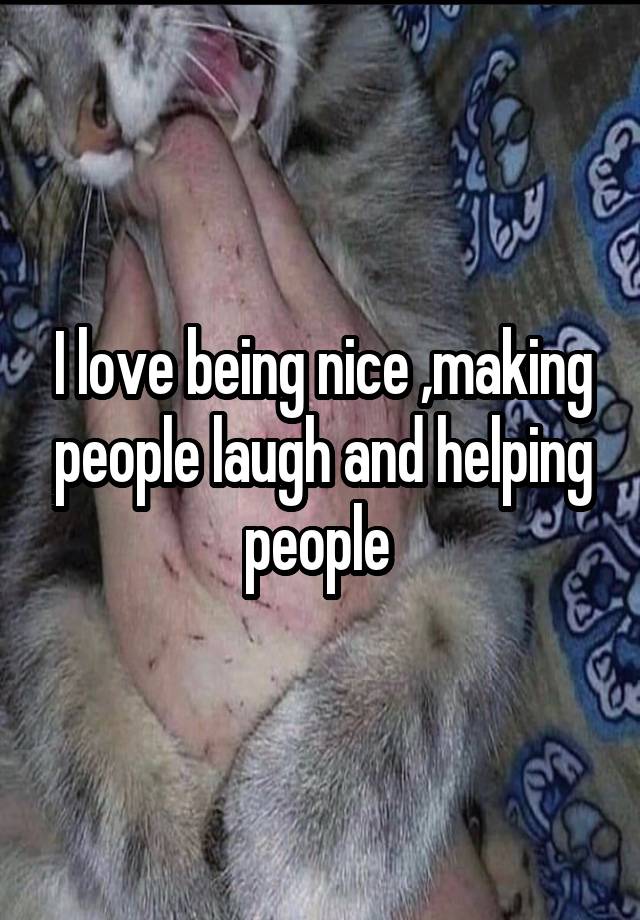 I love being nice ,making people laugh and helping people 