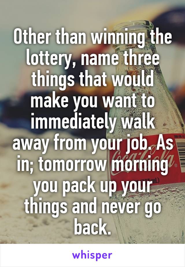 Other than winning the lottery, name three things that would make you want to immediately walk away from your job. As in; tomorrow morning you pack up your things and never go back.