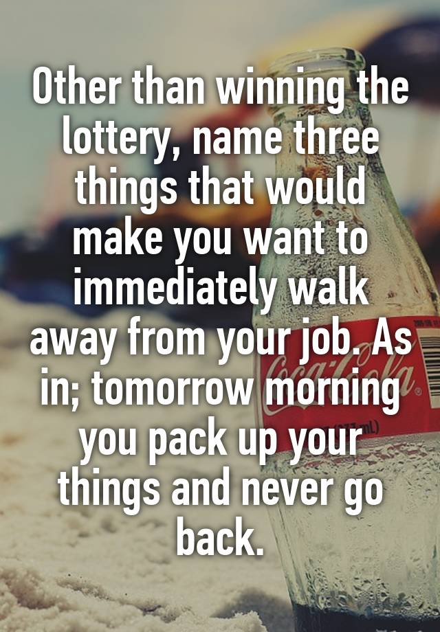 Other than winning the lottery, name three things that would make you want to immediately walk away from your job. As in; tomorrow morning you pack up your things and never go back.