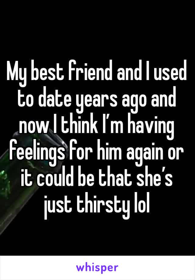 My best friend and I used to date years ago and now I think I’m having feelings for him again or it could be that she’s just thirsty lol 