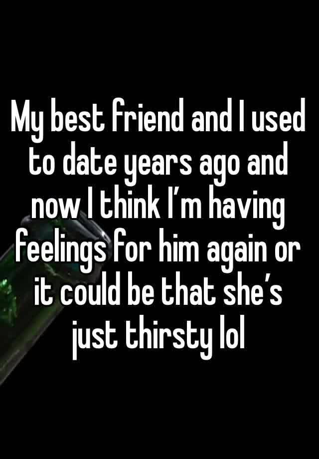 My best friend and I used to date years ago and now I think I’m having feelings for him again or it could be that she’s just thirsty lol 