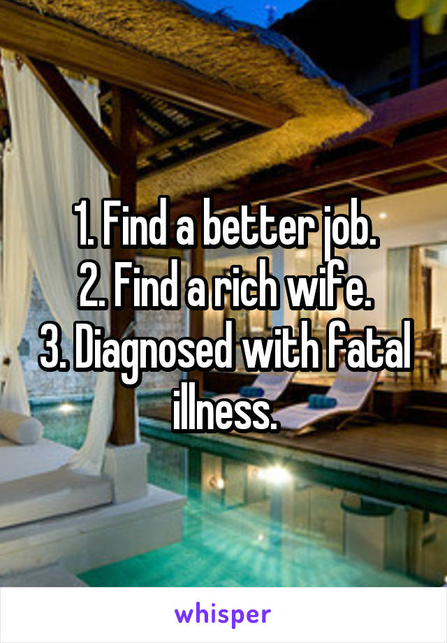 1. Find a better job.
2. Find a rich wife.
3. Diagnosed with fatal illness.