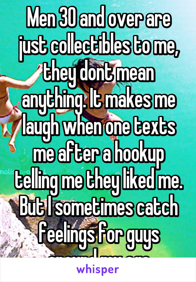 Men 30 and over are just collectibles to me, they dont mean anything. It makes me laugh when one texts me after a hookup telling me they liked me. But I sometimes catch feelings for guys around my age