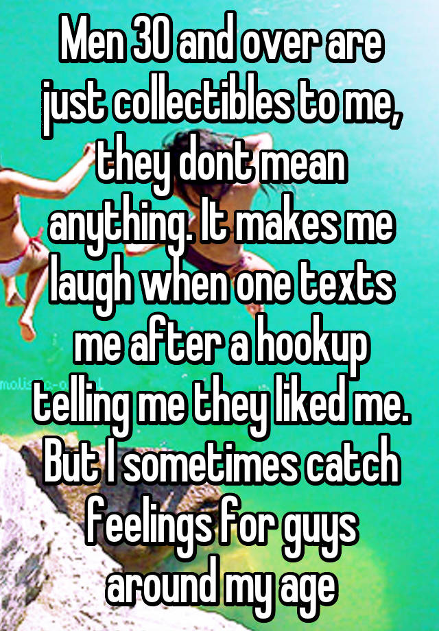 Men 30 and over are just collectibles to me, they dont mean anything. It makes me laugh when one texts me after a hookup telling me they liked me. But I sometimes catch feelings for guys around my age