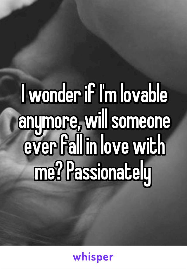 I wonder if I'm lovable anymore, will someone ever fall in love with me? Passionately 