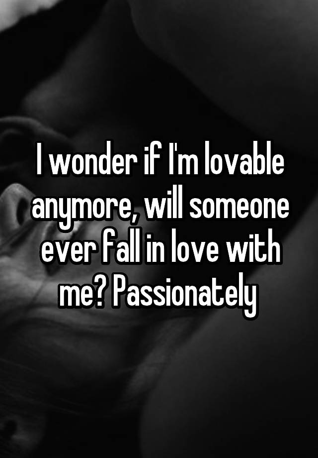 I wonder if I'm lovable anymore, will someone ever fall in love with me? Passionately 