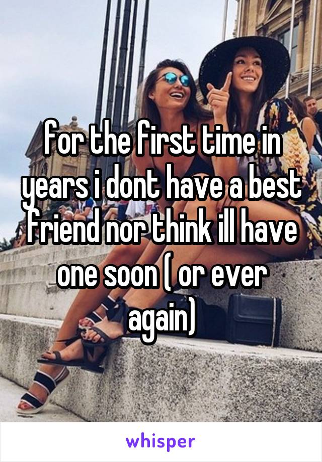 for the first time in years i dont have a best friend nor think ill have one soon ( or ever again)