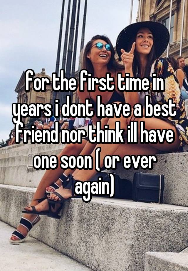 for the first time in years i dont have a best friend nor think ill have one soon ( or ever again)