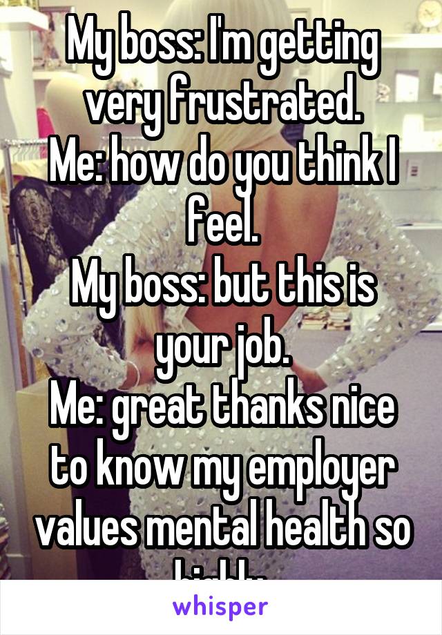 My boss: I'm getting very frustrated.
Me: how do you think I feel.
My boss: but this is your job.
Me: great thanks nice to know my employer values mental health so highly.