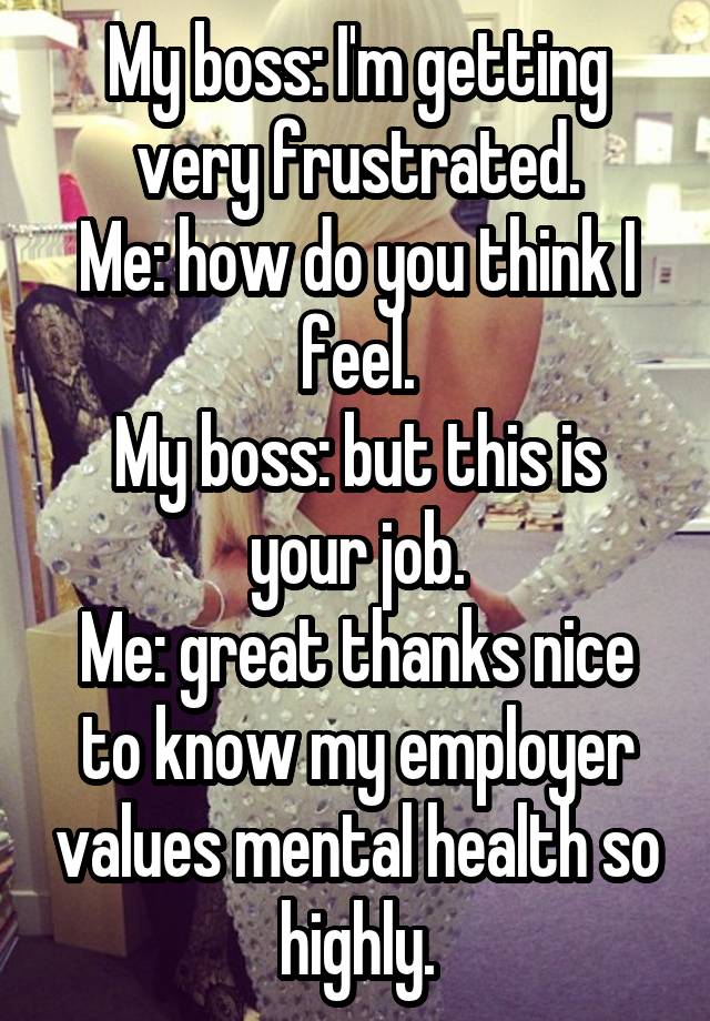 My boss: I'm getting very frustrated.
Me: how do you think I feel.
My boss: but this is your job.
Me: great thanks nice to know my employer values mental health so highly.