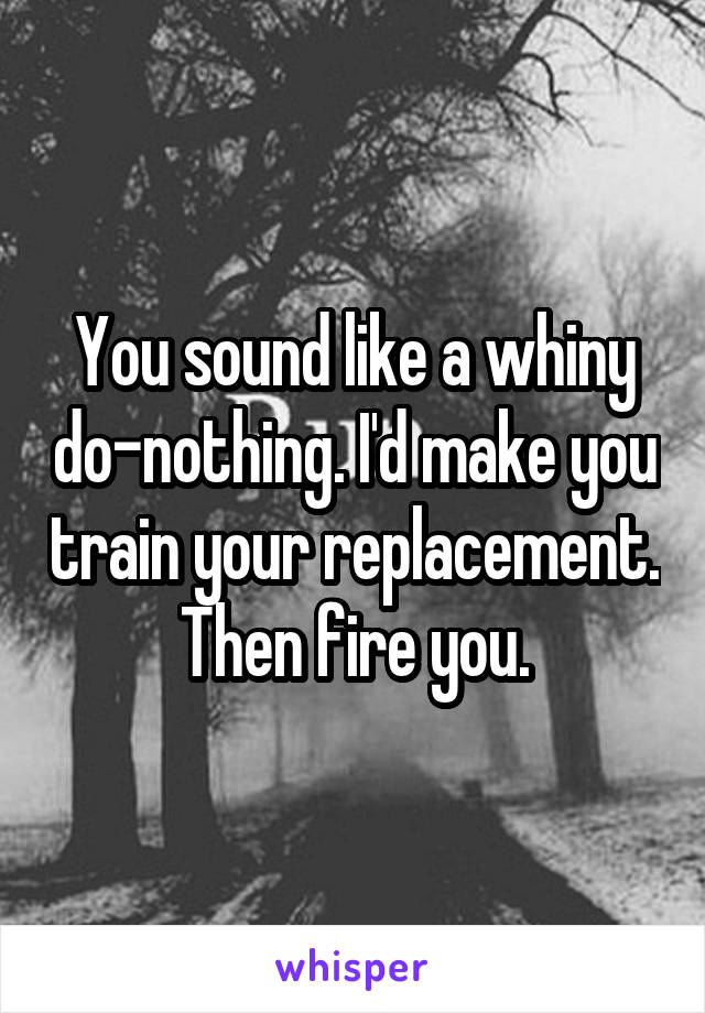 You sound like a whiny do-nothing. I'd make you train your replacement. Then fire you.