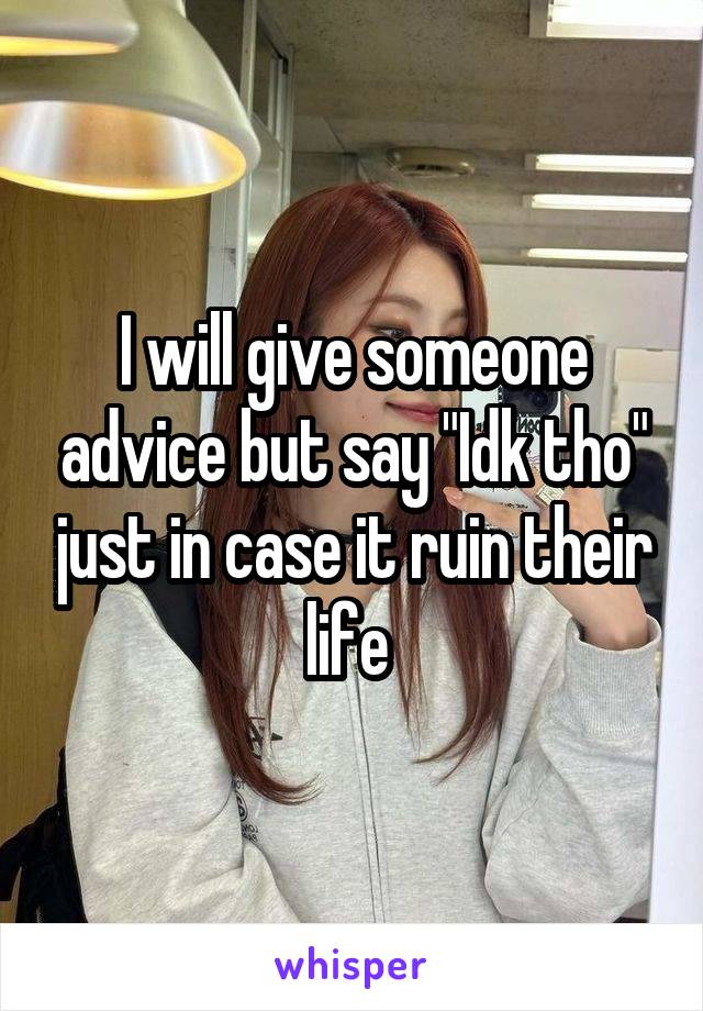 I will give someone advice but say "Idk tho" just in case it ruin their life 