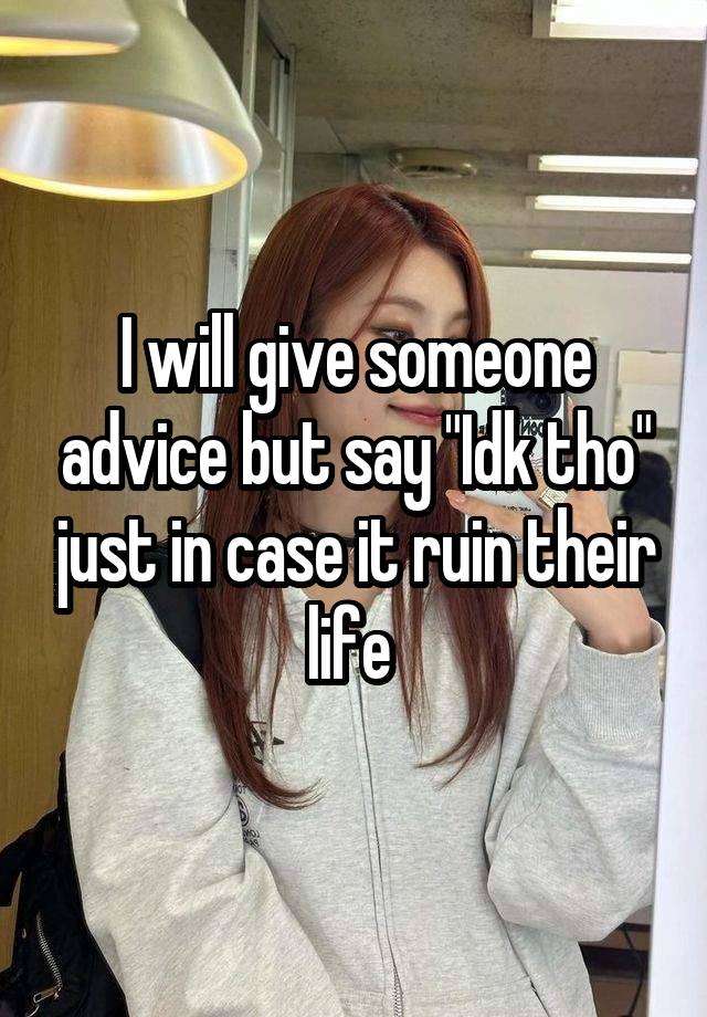 I will give someone advice but say "Idk tho" just in case it ruin their life 