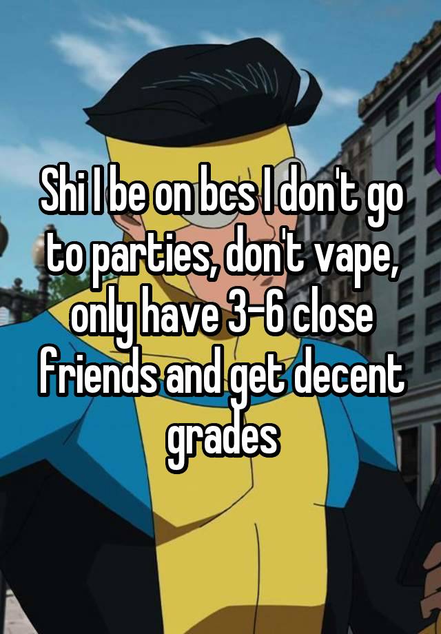 Shi I be on bcs I don't go to parties, don't vape, only have 3-6 close friends and get decent grades