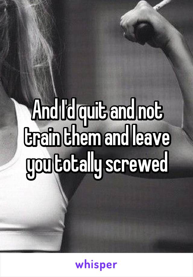 And I'd quit and not train them and leave you totally screwed