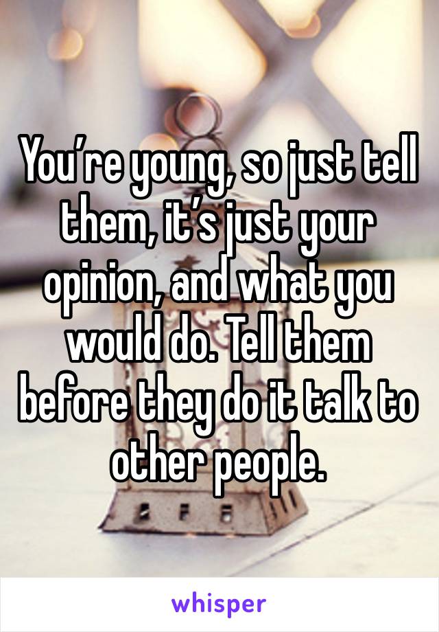 You’re young, so just tell them, it’s just your opinion, and what you would do. Tell them before they do it talk to other people. 