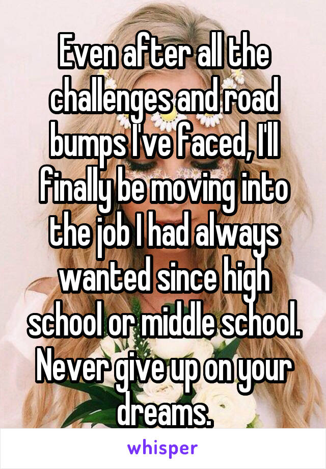 Even after all the challenges and road bumps I've faced, I'll finally be moving into the job I had always wanted since high school or middle school. Never give up on your dreams.