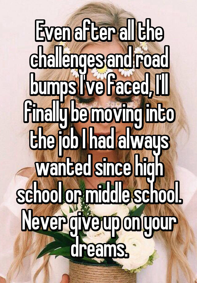 Even after all the challenges and road bumps I've faced, I'll finally be moving into the job I had always wanted since high school or middle school. Never give up on your dreams.