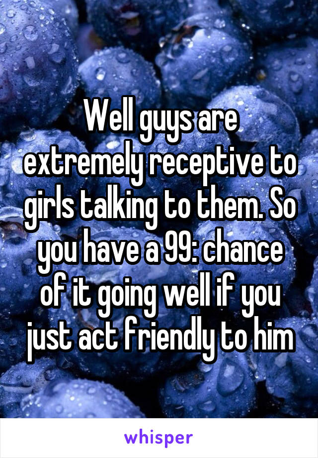 Well guys are extremely receptive to girls talking to them. So you have a 99: chance of it going well if you just act friendly to him