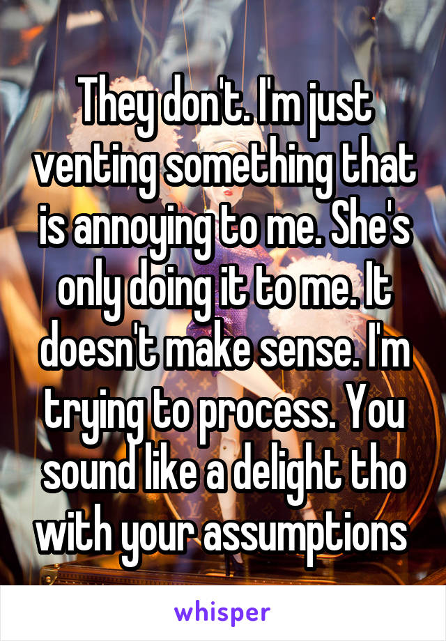 They don't. I'm just venting something that is annoying to me. She's only doing it to me. It doesn't make sense. I'm trying to process. You sound like a delight tho with your assumptions 