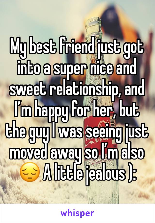 My best friend just got into a super nice and sweet relationship, and I’m happy for her, but the guy I was seeing just moved away so I’m also 😔 A little jealous ): 