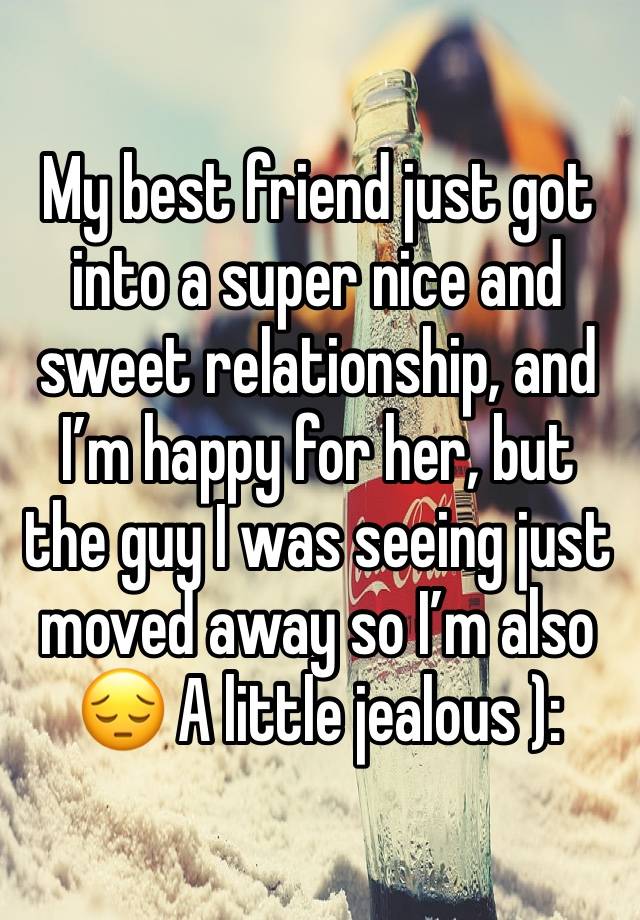 My best friend just got into a super nice and sweet relationship, and I’m happy for her, but the guy I was seeing just moved away so I’m also 😔 A little jealous ): 