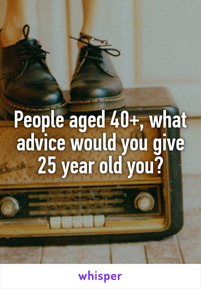 People aged 40+, what advice would you give 25 year old you?