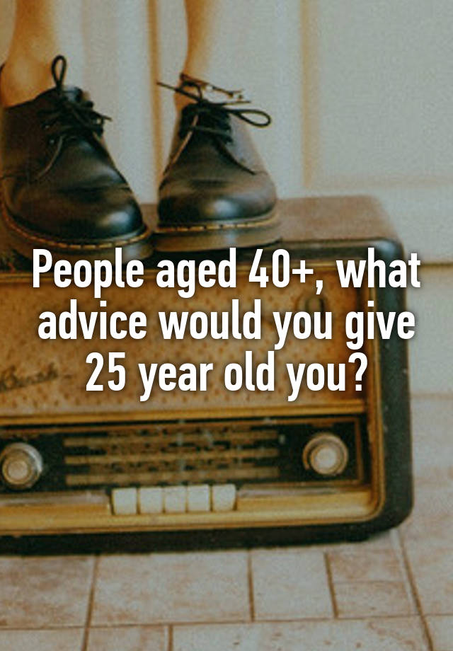 People aged 40+, what advice would you give 25 year old you?