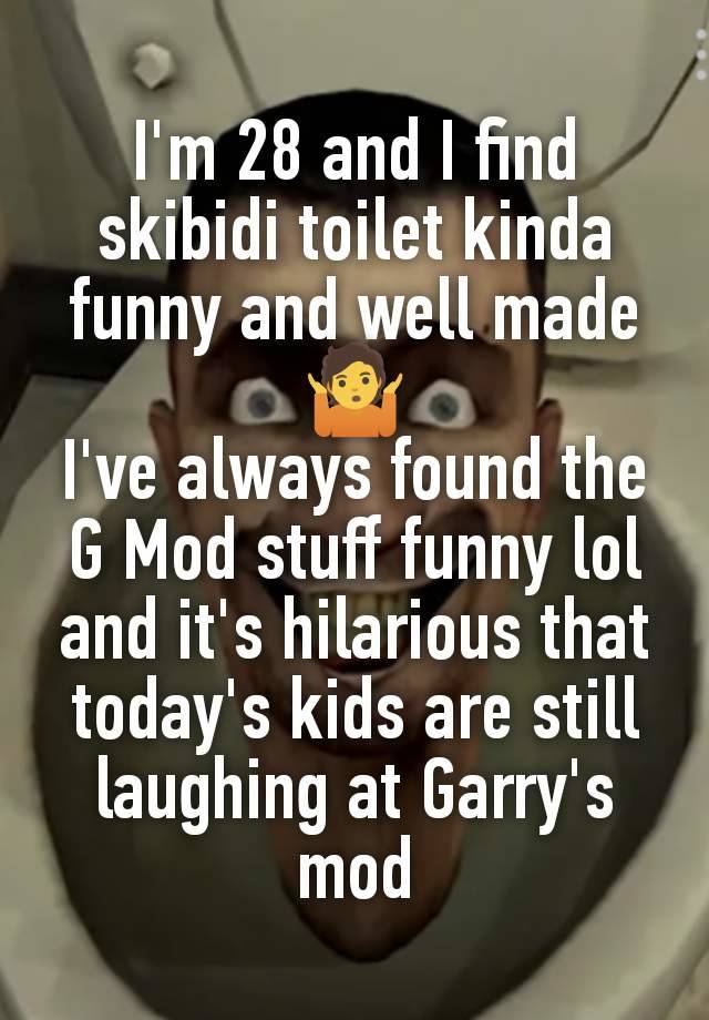 I'm 28 and I find skibidi toilet kinda funny and well made
🤷
I've always found the G Mod stuff funny lol and it's hilarious that today's kids are still laughing at Garry's mod